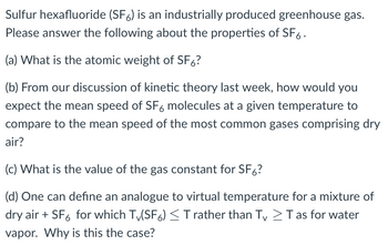 Sulfur hexafluoride (SF6) is an industrially produced greenhouse gas.
Please answer the following about the properties of SF6.
(a) What is the atomic weight of SF6?
(b) From our discussion of kinetic theory last week, how would you
expect the mean speed of SF6 molecules at a given temperature to
compare to the mean speed of the most common gases comprising dry
air?
(c) What is the value of the gas constant for SF6?
(d) One can define an analogue to virtual temperature for a mixture of
dry air + SF6 for which Tv(SF6) ≤ T rather than Tv > Tas for water
vapor. Why is this the case?