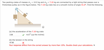 Two packing crates of masses m₁ 10.0 kg and m₂ = 7.10 kg are connected by a light string that passes over a
frictionless pulley as in the figure below. The 7.10-kg crate lies on a smooth incline of angle 41.0°. Find the following.
m₁
111₂
8
=
(a) the acceleration of the 7.10-kg crate
3.06
m/s² (up the incline)
(b) the tension in the string
47.85
X
Your response differs from the correct answer by more than 10%. Double check your calculations. N