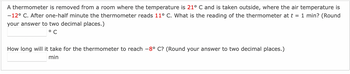 A thermometer is removed from a room where the temperature is 21° C and is taken outside, where the air temperature is
-12° C. After one-half minute the thermometer reads 11° C. What is the reading of the thermometer at t = 1 min? (Round
your answer to two decimal places.)
°C
How long will it take for the thermometer to reach -8° C? (Round your answer to two decimal places.)
min