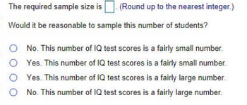 The required sample size is. (Round up to the nearest integer.)
Would it be reasonable to sample this number of students?
No. This number of IQ test scores is a fairly small number.
O Yes. This number of IQ test scores is a fairly small number.
Yes. This number of IQ test scores is a fairly large number.
No. This number of IQ test scores is a fairly large number.