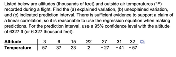 Listed below are altitudes (thousands of feet) and outside air temperatures (°F)
recorded during a flight. Find the (a) explained variation, (b) unexplained variation,
and (c) indicated prediction interval. There is sufficient evidence to support a claim of
a linear correlation, so it is reasonable to use the regression equation when making
predictions. For the prediction interval, use a 95% confidence level with the altitude
of 6327 ft (or 6.327 thousand feet).
Altitude
Temperature
+
3
57
6
37
15
23
22
2
27
- 27
31
- 41
32
- 57
-