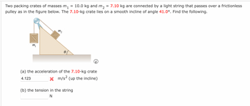 Two packing crates of masses m₁ = 10.0 kg and m₂ = 7.10 kg are connected by a light string that passes over a frictionless
pulley as in the figure below. The 7.10-kg crate lies on a smooth incline of angle 41.0°. Find the following.
m₁
m₂
8
(a) the acceleration of the 7.10-kg crate
4.123
X m/s² (up the incline)
(b) the tension in the string
N