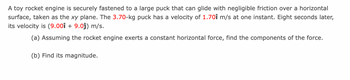 A toy rocket engine is securely fastened to a large puck that can glide with negligible friction over a horizontal
surface, taken as the xy plane. The 3.70-kg puck has a velocity of 1.701 m/s at one instant. Eight seconds later,
its velocity is (9.001 + 9.0ĵ) m/s.
(a) Assuming the rocket engine exerts a constant horizontal force, find the components of the force.
(b) Find its magnitude.