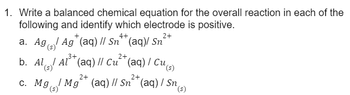 1. Write a balanced chemical equation for the overall reaction in each of the
following and identify which electrode is positive.
4+
2+
Ag* (aq) // Sn** (aq)/ Sn²
a. Ag
(s)
₂3+,
2+,
b. Al Al (aq) // Cu (aq) / Cu,
(s)
2+
(aq) // Sn²+ (aq) / Sn (s)
c. Mg Mg
(s)