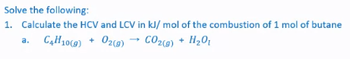 Solve the following:
1. Calculate the HCV and LCV in kJ/mol of the combustion of 1 mol of butane
a. C4H10(g) + O2(g)
CO₂(g) + H₂O₁