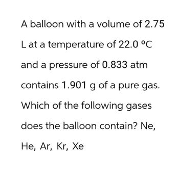 A balloon with a volume of 2.75
L at a temperature of 22.0 °C
and a pressure of 0.833 atm
contains 1.901 g of a pure gas.
Which of the following gases
does the balloon contain? Ne,
He, Ar, Kr, Xe