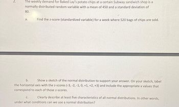 2.
The weekly demand for Baked Lay's potato chips at a certain Subway sandwich shop is a
normally distributed random variable with a mean of 450 and a standard deviation of
80.
a.
Find the z-score (standardized variable) for a week where 520 bags of chips are sold.
b. Show a sketch of the normal distribution to support your answer. On your sketch, label
the horizontal axis with the z-scores (-3, -2, -1, 0, +1, +2, +3) and include the appropriate x values that
correspond to each of those z-scores.
C.
Clearly describe at least five characteristics of all normal distributions. In other words,
under what conditions can we use a normal distribution?