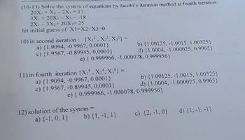 (10-13) Solve the system of equations by Jacobi's iteration method at fourth iteration.
20X₁ + X₂-2X₁-17
3X₁ + 20X₂-X₁=-18
2X1-3X2+ 20X3=25
let initial guess of X1=X2-X3-0
10) in second iteration: (X₁2, X₂², X3²) =
a) (1.9094, -0.9967, 0.0001)
c) {1.9567, -0.89945, 0,0001)
e) { 0.999966, -1.000078,
11) in fourth iteration (X₁, X₂, X34} =
a) {1.9094, -0.9967, 0.0001}
c) {1.9567, -0.89945, 0,0001}
b) (1.00125, -1.0015, 1.00325)
d) {1.0004,-1.000025, 0.9965)
0.999956}
12) solution of the system =
a) {-1, 0, 1}
e) { 0.999966, -1.000078, 0.999956}
b) {1,-1, 1}
b) (1.00125, -1.0015, 1.00325)
d) {1.0004,-1.000025, 0.9965)
c) {2,-1,0) d) {1,-1,-1}