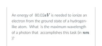 An energy of 80.02eV is needed to ionize an
electron from the ground state of a hydrogen-
like atom. What is the maximum wavelength
of a photon that accomplishes this task (in nm
)?