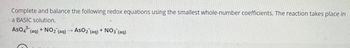 Complete and balance the following redox equations using the smallest whole-number coefficients. The reaction takes place in
a BASIC solution.
AsO4 (aq) + NO2 (aq)
AsO2 (aq)
+NO3 (aq)