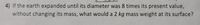 4) If the earth expanded until its diameter was 8 times its present value,
without changing its mass, what would a 2 kg mass weight at its surface?
