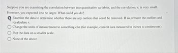 Suppose you are examining the correlation between two quantitative variables, and the correlation, r, is very small.
However, you expected it to be larger. What could you do?
Examine the data to determine whether there are any outliers that could be removed. If so, remove the outliers and
recalculate r.
Change the units of measurement to something else (for example, convert data measured in inches to centimeters).
Plot the data on a smaller scale.
None of the above