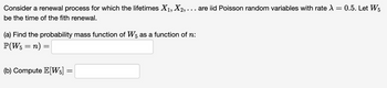 Consider a renewal process for which the lifetimes X1, X2, . . . are iid Poisson random variables with rate \
be the time of the fith renewal.
(a) Find the probability mass function of W5 as a function of n:
P(W5 = n) =
(b) Compute E[W5]
=
=
0.5. Let W5