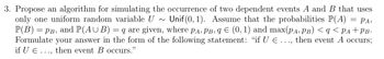 =
3. Propose an algorithm for simulating the occurrence of two dependent events A and B that uses
only one uniform random variable U~Unif(0, 1). Assume that the probabilities P(A) ΡΑ,
P(B) = PB, and P(AUB) = q are given, where PA, PB, q = (0, 1) and max(PA, PB) < q < PA+PB·
Formulate your answer in the form of the following statement: "if U E ..., then event A occurs;
if U € .……., then event B occurs."