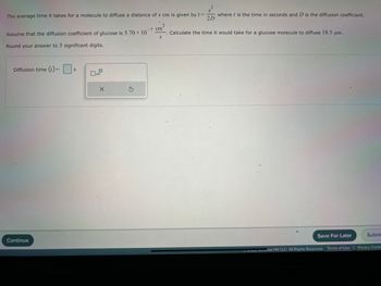 **Diffusion Time Calculation**

The average time it takes for a molecule to diffuse a distance of \( x \) cm is given by the equation:

\[ t = \frac{x^2}{2D} \]

where:
- \( t \) is the time in seconds.
- \( D \) is the diffusion coefficient.

Assume the diffusion coefficient of glucose is \( 5.70 \times 10^{-7} \, \text{cm}^2/\text{s} \).

**Task:**
Calculate the time it would take for a glucose molecule to diffuse 18.5 µm.

*Instructions:*
- Round your answer to 3 significant digits.

**Input Section:**
- **Diffusion time (\( t \)) =** \(\boxed{\phantom{0}}\) s

*Options:*
- Save for Later
- Submit

**Note:**
Ensure that the distance is converted to the correct unit (cm) before substituting into the formula.