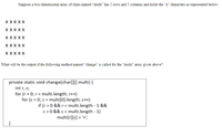 Suppose a two-dimensional array of chars named “multi" has 5 rows and 5 columns and holds the "x" characters as represented below:
XXX X X
XXX XX
XXX X X
XXX X X
X X X x X
What will be the output if the following method named “change" is called for the “multi" array given above?
private static void change(char[][] multi) {
int r, c;
for (r = 0; r < multi.length; r++)
for (c = 0; c < multi[0].length; c++)
if (r > 0 && r< multi.length - 1 &&
c> 0 && c< multi.length - 1)
multi[r][c] = '+';
}
