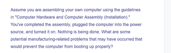 Assume you are assembling your own computer using the guidelines
in "Computer Hardware and Computer Assembly (Installation)."
You've completed the assembly, plugged the computer into the power
source, and turned it on. Nothing is being done. What are some
potential manufacturing-related problems that may have occurred that
would prevent the computer from booting up properly?