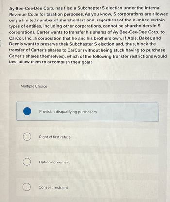 Ay-Bee-Cee-Dee Corp. has filed a Subchapter S election under the Internal
Revenue Code for taxation purposes. As you know, S corporations are allowed
only a limited number of shareholders and, regardless of the number, certain
types of entities, including other corporations, cannot be shareholders in S
corporations. Carter wants to transfer his shares of Ay-Bee-Cee-Dee Corp. to
CarCor, Inc., a corporation that he and his brothers own. If Able, Baker, and
Dennis want to preserve their Subchapter S election and, thus, block the
transfer of Carter's shares to CarCor (without being stuck having to purchase
Carter's shares themselves), which of the following transfer restrictions would
best allow them to accomplish their goal?
Multiple Choice
Provision disqualifying purchasers
О
Right of first refusal
Option agreement
О
Consent restraint