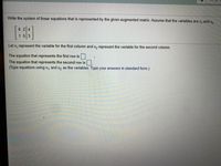 Write the system of linear equations that is represented by the given augmented matrix. Assume that the variables are x, and x,.
6 2 4
153
Let x, represent the variable for the first column and x, represent the variable for the second column.
The equation that represents the first row is.
The equation that represents the second row is.
(Type equations using x, and x2 as the variables. Type your answers in standard form.)
