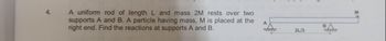 4.
A uniform rod of length L and mass 2M rests over two
supports A and B. A particle having mass, M is placed at the
right end. Find the reactions at supports A and B.
A
2L/3