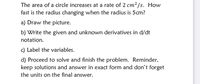 The area of a circle increases at a rate of 2 cm² /s. How
fast is the radius changing when the radius is 5cm?
a) Draw the picture.
b) Write the given and unknown derivatives in d/dt
notation.
c) Label the variables.
d) Proceed to solve and finish the problem. Reminder,
keep solutions and answer in exact form and don't forget
the units on the final answer.
