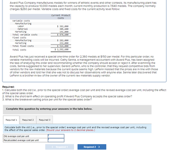 Award Plus Company manufactures medals for winners of athletic events and other contests. Its manufacturing plant has
the capacity to produce 10,000 medals each month; current monthly production is 7,640 medals. The company normally
charges $260 per medal. Variable costs and fixed costs for the current activity level follow:
Current Product
Costs
Variable costs
Manufacturing
Labor
Material
Marketing
Total variable costs
Fixed costs
Manufacturing
Marketing
Total fixed costs
Total costs
$ 382,000
305,600
191,000
$ 878,600
$ 282,000
232,000
$ 514,000
$ 1,392,600
Award Plus has just received a special one-time order for 2,360 medals at $150 per medal. For this particular order, no
variable marketing costs will be incurred. Cathy Senna, a management accountant with Award Plus, has been assigned
the task of analyzing this order and recommending whether the company should accept or reject it. After examining the
costs, Senna suggested to her supervisor, Gerard LePenn, who is the controller, that they request competitive bids from
vendors for the raw materials because the current quote seems high. LePenn insisted that the prices are in line with those
of other vendors and told her that she was not to discuss her observations with anyone else. Senna later discovered that
LePenn is a brother-in-law of the owner of the current raw materials supply vendor.
Required:
1. Calculate both the old (I.e., prior to the special order) average cost per unit and the revised average cost per unit, including the effect
of the special sales order.
2. What is the short-term effect on operating profit if Award Plus Company accepts the special sales order?
3. What is the breakeven selling price per unit for the special sales order?
Complete this question by entering your answers in the tabs below.
Required 1 Required 2
Required 3
Calculate both the old (i.e., prior to the special order) average cost per unit and the revised average cost per unit, including
the effect of the special sales order. (Round your answers to 2 decimal places.)
Old average cost per unit
Recalculated average cost per unit
< Required 1
Required 2 >