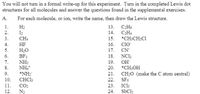 You will not turn in a formal write-up for this experiment. Turn in the completed Lewis dot
structures for all molecules and answer the questions found in the supplemental exercises.
A.
For each molecule, or ion, write the name, then draw the Lewis structure.
1.
H2
13. СН6
2.
I2
14.
CH4
3.
CH4
15. *CH;CH2CI
Clo
4.
HF
16.
5.
H2O
BF3
NH3
17. CN
18. NCl;
19.
6.
7.
OH
8.
*CH;OH
NH,
*NH;
CHCI3
20.
9.
21. CH;O (make the C atom central)
10.
22.
SF6
IC13
SbCls
11.
CO2
23.
12.
N2
24.
