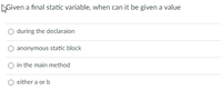 **Question:** Given a final static variable, when can it be given a value?

- ○ during the declaration
- ○ anonymous static block
- ○ in the main method
- ○ either a or b

This multiple-choice question tests your knowledge of when a final static variable can be assigned a value in programming.