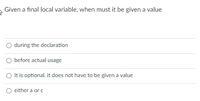 **Question:**  
Given a final local variable, when must it be given a value?

**Options:**

- ○ during the declaration
- ○ before actual usage
- ○ It is optional. it does not have to be given a value
- ○ either a or c

**Graph/Diagram Description:**  
No graphs or diagrams are present in this image.