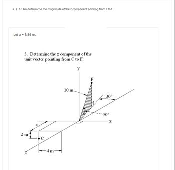 a = 8.14m determicne the magnitude of the z component pointing from c to f
Let a = 8.56 m.
3. Determine the z component of the
unit vector pointing from C to F.
2 m
Z
a
C
-4 m
10 m-
y
30°
-50°