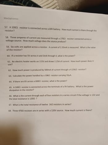 Mechatronics
Lib Exercise
57. A 1000 resistor is connected across a18V battery. How much current is there through the
resistor?
58. Three amperes of current are measured through a 27092 resistor connected across a
voltage source. How much voltage does the source produce?
59. Six volts are applied across a resistor. A current of 2.35mA is measured. What is the value
of the resistor?
60. If a resistor has 5V across it and 3mA through it, what is the ower?
61. An electric heater works on 115V and draws 1.25A of current. How much power does it
use?
62. How much power is produced by 500mA of current through a 4.25k2 resistor?
63. Calculate the power handled by a 10k2 resistor carrying 10μA.
64. If there are 6V across a 6000 resistor, what is the power?
65. A 50092 resistor is connected across the terminals of a 9V battery. What is the power
dissipation in the resistor?
66. What is the current through each of four resistors in a series circuit if the voltage is 12V and
the total resistance is 1200 ?
67. What is the total resistance of twelve 1k resistors in series?
68. Three 4700 resistors are in series with a 120V source. How much current is there?