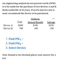 An engineering analysis by net present worth (NPW)
is to be made for the purchase of two devices A and B
(both useful life of 10 years. If an 8% interest rate is
used, recommend the device to be purchased.
Uniform
Cost
Annual Benefit
Salvage
Device A
$600
$100
$250
Device B
700
100
180
1. Find PWA
2. Find PWB =
%D
3. Select Device
Note: Round to two decimal places your answer for a
& b.
