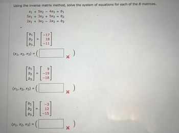 Using the inverse matrix method, solve the system of equations for each of the B matrices.
4x3 =
b1
5x13x2 + 5x3 = b2
X1 + 5x2
2x1 + 3x2 2x3 == b3
-17
6-3
b3
(X1, X2, X3) =
=
18
-11
b1
(x1, x2, x3) =
(X1, X2, X3)
=
-19
-18
866
-3
12
-15
X