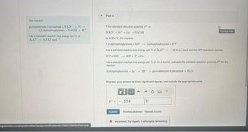 The reaction
glyceraldehyde-3-phosphate
NAD + P→
1.3 diphosphoglycerate NADH+H
has a standard reaction free energy (pH 7) of
A.G 6.3 kJ mol
ngchemistry.com/peycenView/assic
Soffset-prev
Part A
If the standard reduction potential of
NAD +H+2e →NADH
is 0.324 V, the reaction
1,3 dphosphoglycerate+ADP
3-phosphoglyce+ATP
has a standard reaction free energy (pH 7) of A,G= -18.8 kJ/mol and the ATP hydrolysis reaction
ATP H20 ADP PH
has a standard reaction free energy (pH 7) af-31.0 Kmo, cacutane the standard reduction polantial for the
reaction
phosphaglyser+2+31+ gyoeraldehyde-3-phosphate + H₂O
Express your answer to three significant figures and include the appropriate units.
Submi
PA
.574
Previous Ar
V
* Incorrect; Try Again; 3 attempts remaining
Predous ten