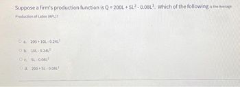 Suppose a firm's production function is Q=200L +5L2-0.08L³. Which of the following is the Average
Production of Labor (APL)?
Oa. 200+10L-0.24L²
Ob. 10L-0.24L²
Oc. 5L-0.08L²
Od. 200+5L-0.08L²