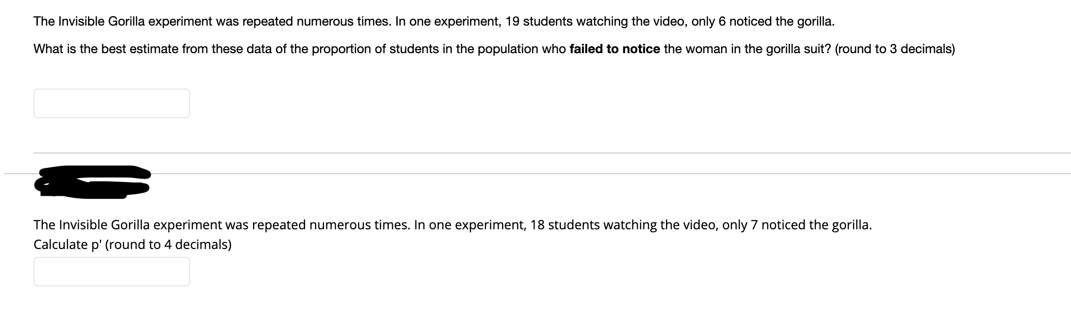 The Invisible Gorilla experiment was repeated numerous times. In one experiment, 19 students watching the video, only 6 noticed the gorilla.
What is the best estimate from these data of the proportion of students in the population who failed to notice the woman in the gorilla suit? (round to 3 decimals)
The Invisible Gorilla experiment was repeated numerous times. In one experiment, 18 students watching the video, only 7 noticed the gorilla.
Calculate p' (round to 4 decimals)
