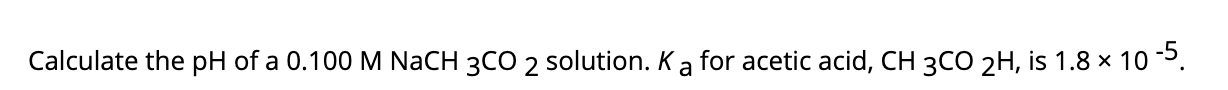 Calculate the pH of a 0.100 M NaCH 3CO 2 solution. Ka for acetic acid, CH 3CO 2H, is 1.8 × 103.
