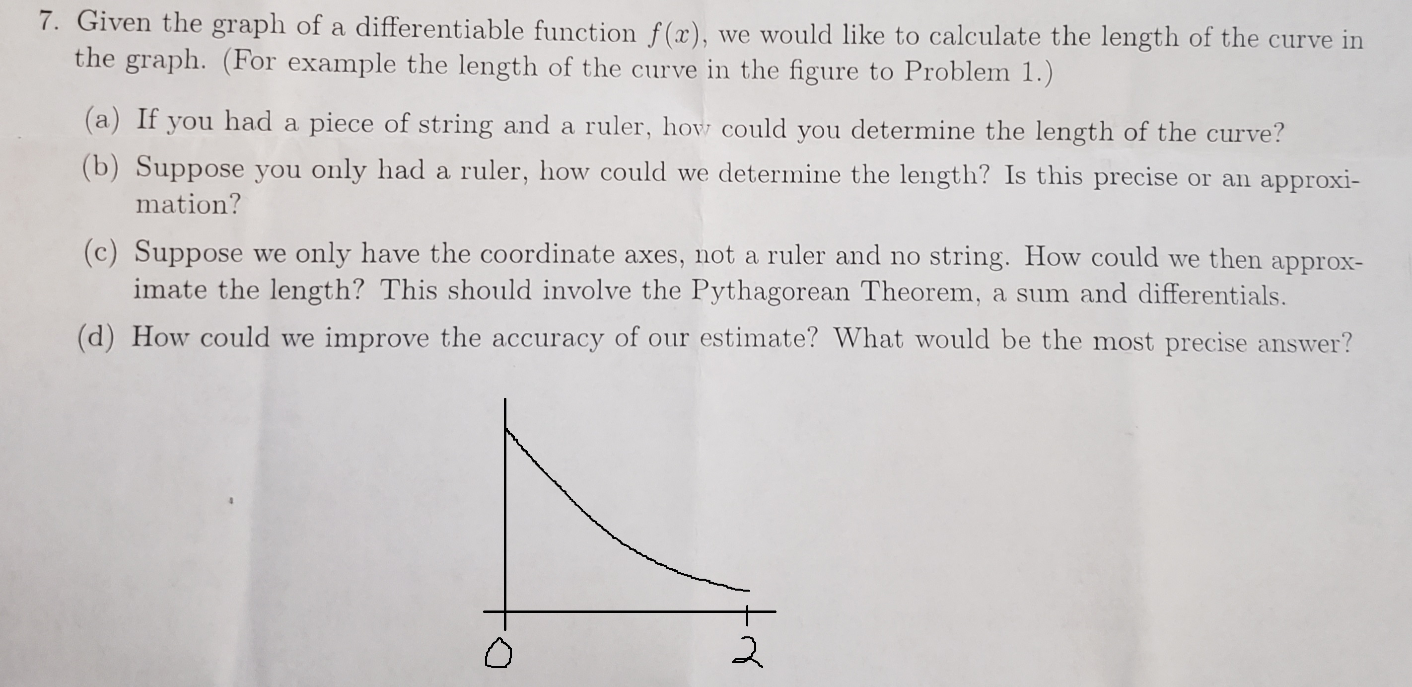 7. Given the graph of a differentiable function f(x), we would like to calculate the length of the curve in
the graph. (For example the length of the curve in the figure to Problem 1.)
(a) If you had a piece of string and a ruler, how could you determine the length of the curve?
(b) Suppose you only had a ruler, how could we determine the length? Is this precise or an approxi-
mation?
(c) Suppose we only have the coordinate axes, not a ruler and no string. How could we then approx-
imate the length? This should involve the Pythagorean Theorem, a sum and differentials.
(d) How could we improve the accuracy of our estimate? What would be the most precise answer?
