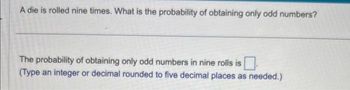 A die is rolled nine times. What is the probability of obtaining only odd numbers?
The probability of obtaining only odd numbers in nine rolls is
(Type an integer or decimal rounded to five decimal places as needed.)