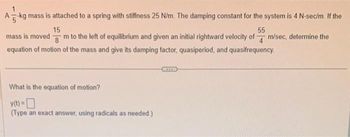 A-kg mass is attached to a spring with stiffness 25 N/m. The damping constant for the system is 4 N-sec/m. If the
15
55
mass is moved
8
m to the left of equilibrium and given an initial rightward velocity of m/sec, determine the
equation of motion of the mass and give its damping factor, quasiperiod, and quasifrequency.
What is the equation of motion?
y(t) =
(Type an exact answer, using radicals as needed.)
***