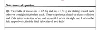 Note :Answer All questions.
Q1/ Two balls of masses m¡ = 0.5 kg and m2 = 1.5 kg are sliding toward each
other on a straight frictionless track. If they experience a head-on elastic collision
and if the initial velocities of m1 and m2 are 0.6 m/s to the right and 3 m/s to the
left, respectively, find the final velocities of two balls?
