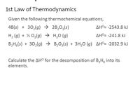 1st Law of Thermodynamics
Given the following thermochemical equations,
4B(s) + 30,(g) → 2B,O3(s)
AHº= -2543.8 kJ
H2 (g) + ½ O,(g) → H,0 (g)
AHº= -241.8 kJ
B2H,(s) + 30,(g) → B,O3(s) + 3H,0 (g) AHº= -2032.9 kJ
Calculate the AHº for the decomposition of B,H, inte
elements.
