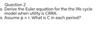 Question 2
a. Derive the Euler equation for the the life cycle
model when utility is CRRA.
a. Assume p = r. What is C in each period?
