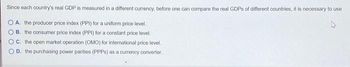 Since each country's real GDP is measured in a different currency, before one can compare the real GDPs of different countries, it is necessary to use
A. the producer price index (PPI) for a uniform price level.
B. the consumer price index (PPI) for a constant price level.
OC. the open market operation (OMO) for international price level.
D. the purchasing power parities (PPPs) as a currency converter.