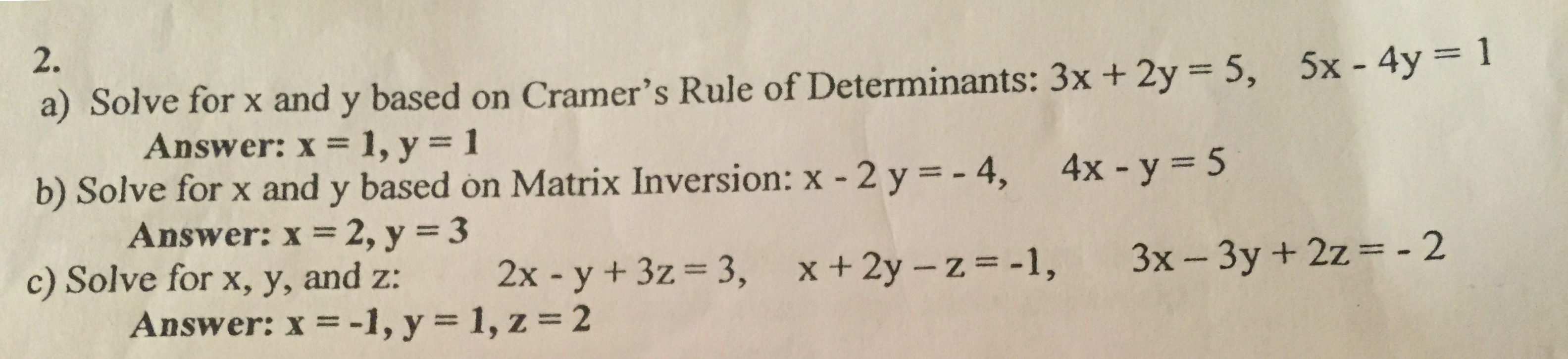 2.
5x -4y
a) Solve for x and y based on Cramer's Rule of Determinants: 3x + 2y 5,
Answer: x 1, y = 1
b) Solve for x and y based on Matrix Inversion: x - 2 y = - 4, 4x y = 5
Answer: x 2, y = 3
c) Solve for x, y, and z:
Answer: x = -1, y = 1, z = 2
3x-3y + 2z= - 2
x+2y - z-1,
3,
2x - y + 3z
