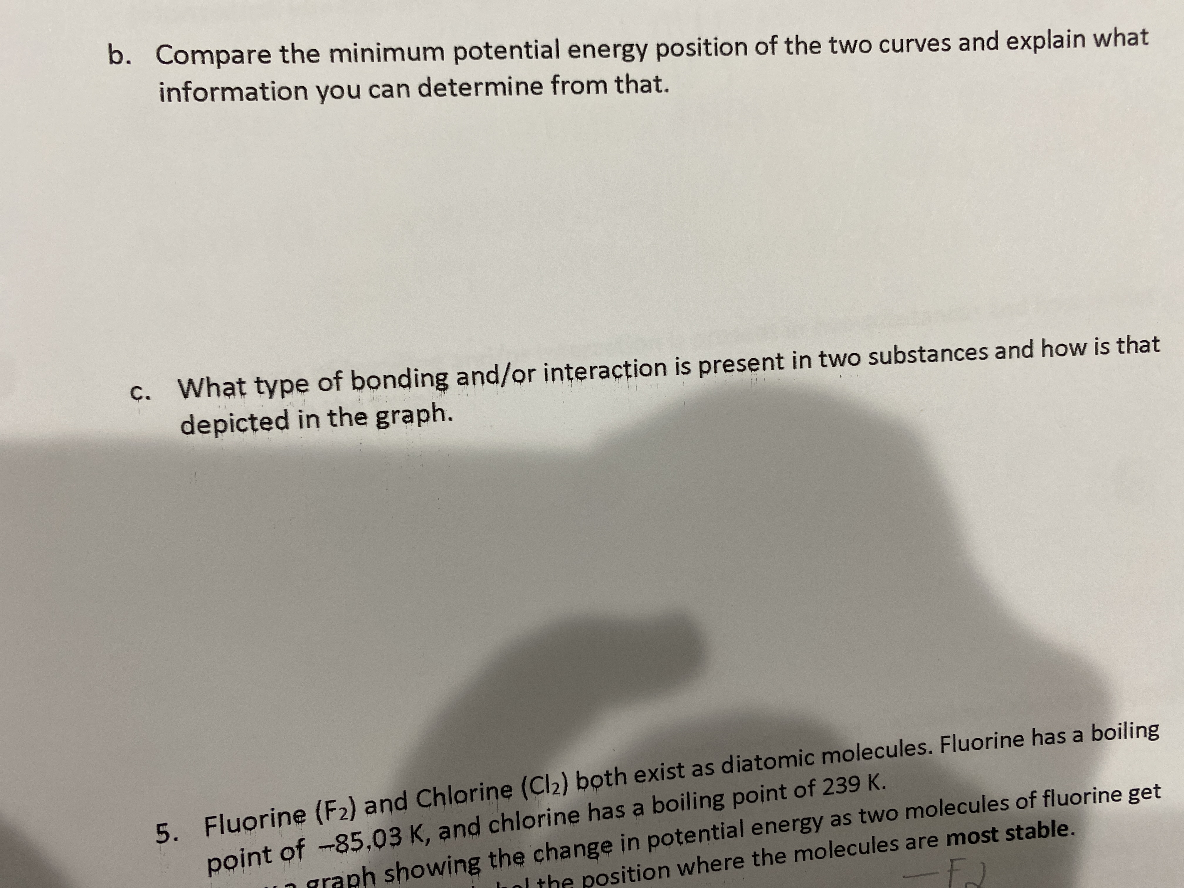 Certainly! Here's the transcribed text for an educational website:

---

**Discussion Questions**

b. Compare the minimum potential energy position of the two curves and explain what information you can determine from that.

c. What type of bonding and/or interaction is present in two substances and how is that depicted in the graph?

**Exercise 5**

Fluorine (F₂) and Chlorine (Cl₂) both exist as diatomic molecules. Fluorine has a boiling point of 85.03 K, and chlorine has a boiling point of 239 K. Make a sketch of a graph showing the changes in potential energy as two molecules of fluorine get closer, highlighting the position where the molecules are most stable.

---

Note: There is a visible shadow on the image, which doesn't affect the clarity of the text. There are no graphs or diagrams present in the image to describe.