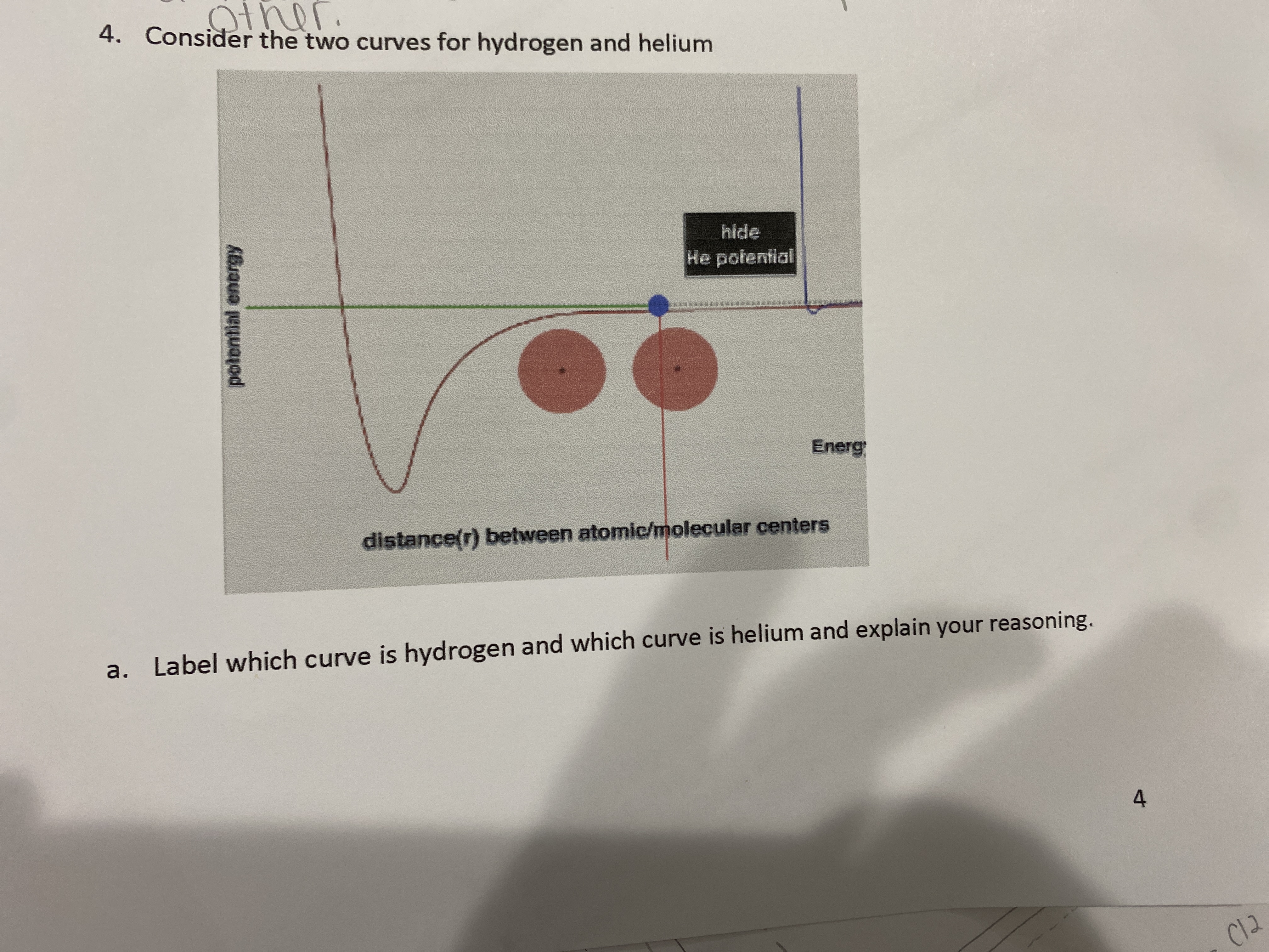 The image describes a graph comparing potential energy curves for hydrogen and helium molecules as a function of the distance between atomic or molecular centers.

### Graph Description:

- **Axes**: 
  - The vertical axis represents potential energy.
  - The horizontal axis represents the distance between atomic/molecular centers.

- **Curves**: 
  - There are two distinct curves shown. One curve is steeper and one is shallower, illustrating different energy profiles and bond characteristics for hydrogen and helium.

- **Labels**: 
  - "H-He potential" is mentioned, possibly indicating that the graph specifically compares hydrogen and helium or a hydrogen-helium interaction.

### Instruction:
The task is to label which curve corresponds to hydrogen and which to helium. You are also asked to explain your reasoning behind the identification.

### Question:
- **4a**: Label which curve is hydrogen and which curve is helium and explain your reasoning.

Consideration can be given to known characteristics of hydrogen and helium bonds, such as bond length and potential energy, to inform your labeling.