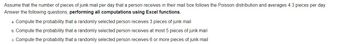 Assume that the number of pieces of junk mail per day that a person receives in their mailbox follows the Poisson distribution and averages 4.3 pieces per day. Answer the following questions, performing all computations using Excel functions.

a. Compute the probability that a randomly selected person receives 3 pieces of junk mail.

b. Compute the probability that a randomly selected person receives at most 5 pieces of junk mail.

c. Compute the probability that a randomly selected person receives 6 or more pieces of junk mail.