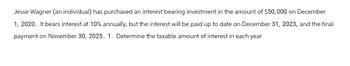 Jesse Wagner (an individual) has purchased an interest bearing investment in the amount of $50,000 on December
1, 2020. It bears interest at 10% annually, but the interest will be paid up to date on December 31, 2023, and the final
payment on November 30, 2025. 1. Determine the taxable amount of interest in each year