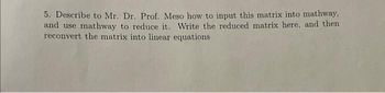 5. Describe to Mr. Dr. Prof. Meso how to input this matrix into mathway,
and use mathway to reduce it. Write the reduced matrix here, and then
reconvert the matrix into linear equations